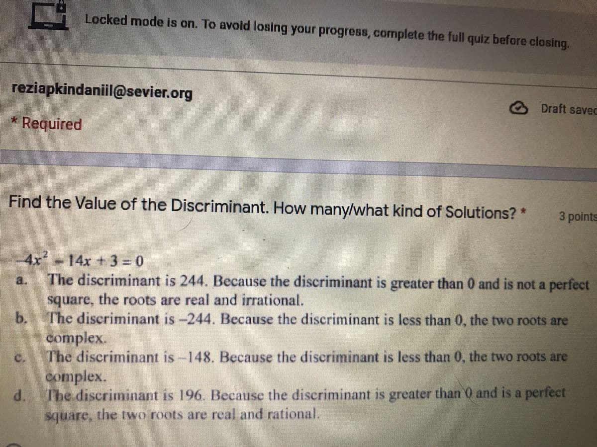 Locked mode is on. To avoid losing your progress, complete the full quiz before closing.
reziapkindaniil@sevier.org
Draft saved
* Required
Find the Value of the Discriminant. How many/what kind of Solutions?*
3 points
-4x-14x +3 = 0
The discriminant is 244. Because the discriminant is greater than 0 and is not a perfect
a.
square, the roots are real and irrational.
b. The discriminant is -244. Because the discriminant is less than 0, the two roots are
complex.
The discriminant is-148. Because the discriminant is less than 0, the two roots are
complex.
d. The discriminant is 196. Because the discriminant is greater than 0 and is a perfect
C.
square, the two roots are real and rational.
