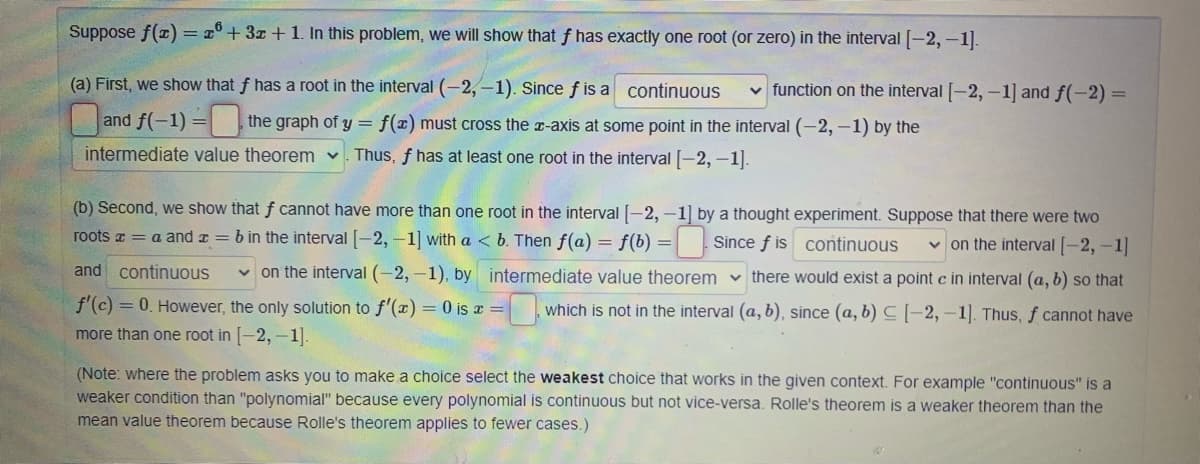 Suppose f(z) = x°+ 3z + 1. In this problem, we will show that f has exactly one root (or zero) in the interval [-2,-1).
(a) First, we show that f has a root in the interval (-2,-1). Since f is a continuous
v function on the interval [-2, –1] and f(-2) =
and f(-1) = the graph of y =
f(x) must cross the r-axis at some point in the interval (-2,-1) by the
intermediate value theorem v
Thus, f has at least one root in the interval -2, –1].
(b) Second, we show that f cannot have more than one root in the interval|-2, -1] by a thought experiment. Suppose that there were two
roots a = a and a = b in the interval -2, -1] with a < b. Then f(a) = f(b) =
Since f is continuous
v on the interval -2, -1
v on the interval (-2, -1), by intermediate value theorem v there would exist a point c in interval (a, b) so that
and continuous
f'(c) = 0. However, the only solution to f'(x) = 0 is a =
which is not in the interval (a, b), since (a, b) C|-2,-1]. Thus, f cannot have
more than one root in [-2, -1].
(Note: where the problem asks you to make a choice select the weakest choice that works in the given context. For example "continuous" is a
weaker condition than "polynomial" because every polynomial is continuous but not vice-versa. Rolle's theorem is a weaker theorem than the
mean value theorem because Rolle's theorem applies to fewer cases.)
