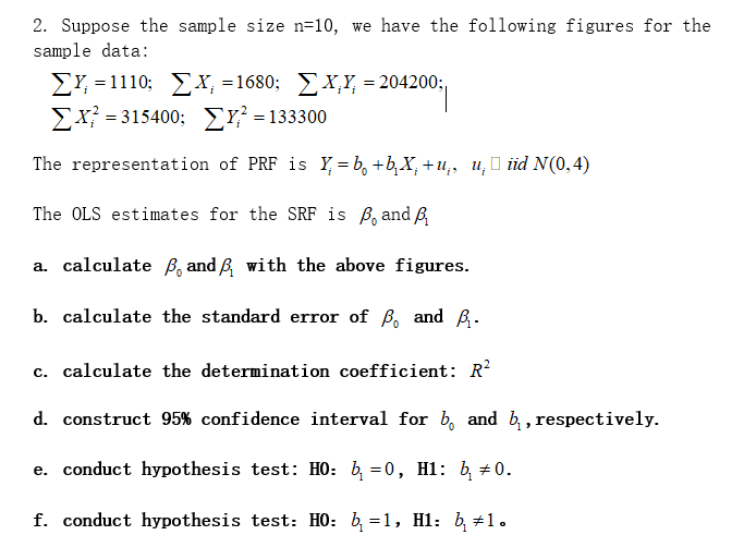 2. Suppose the sample size n=10, we have the following figures for the
sample data:
EY, = 1110; EX, =1680; X,Y, = 204200;,
Σ-
-20120
= 315400; Y? = 133300
The representation of PRF is Y = b, +b,X,+u,, u, O iid N(0,4)
The OLS estimates for the SRF is B, and B,
a. calculate B, and B with the above figures.
b. calculate the standard error of ß, and B.
c. calculate the determination coefficient: R?
d. construct 95% confidence interval for b, and b,, respectively.
e. conduct hypothesis test: HO: b, =0, H1: b, #0.
f. conduct hypothesis test: HO: b, =1, Hl: b, #1.
