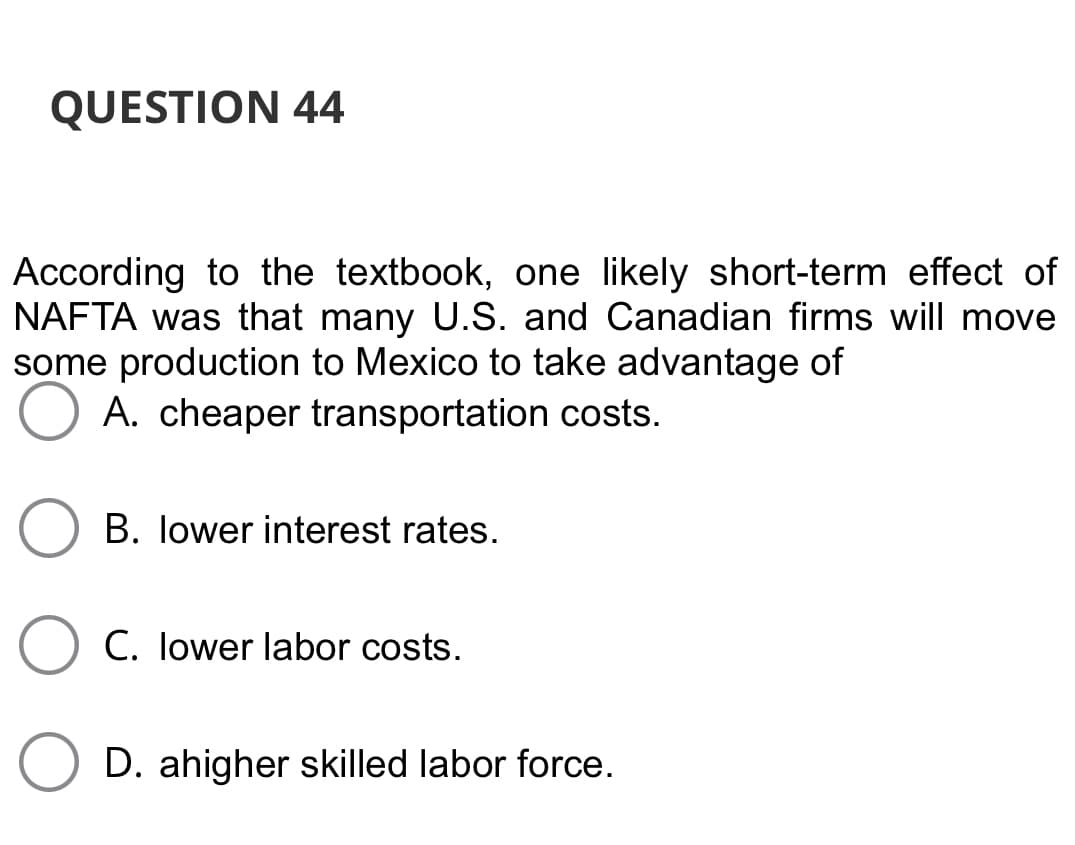 QUESTION 44
According to the textbook, one likely short-term effect of
NAFTA was that many U.S. and Canadian firms will move
some production to Mexico to take advantage of
A. cheaper transportation costs.
B. lower interest rates.
C. lower labor costs.
O D. ahigher skilled labor force.
