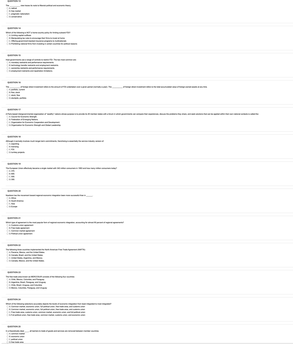QUESTION 13
The
view traces its roots to Marxist political and economic theory.
O A. radical
O B. free market
O C. pragmatic nationalism
O D. conservative
QUESTION 14
Which of the following is NOT a home-country policy for limiting outward FDI?
O A. Limiting capital outflows
O B. Manipulating tax rules to encourage their firms to invest at home
OC. Offering government-backed insurance programs to multinationals
O D. Prohibiting national firms from investing in certain countries for political reasons
QUESTION 15
Host governments use a range of controls to restrict FDI. The two most common are:
O A. monetary restraints and performance requirements.
O B. technology transfer restra
O C. ownership restraints and performance requirements.
O D. employment restraints and repatriation limitations.
and employment restrair
QUESTION 16
The
of foreign direct investment refers to the amount of FDI undertaken over a given period (normally a year). The
of foreign direct investment refers to the total accumulated value of foreign-owned assets at any time.
O A. portfolio, current
O B. flow, stock
O C. stock, flow
O D. stockpile, portfolio
QUESTION 17
A Paris-based intergovernmental organization of "wealthy" nations whose purpose is to provide its 29 member states with a forum in which governments can compare their experiences, discuss the problems they share, and seek solutions that can be applied within their own national contexts is called the:
O A. Council for Economic Strength.
O B. Federation of Emerging Nations.
OC. Organization for Economic Cooperation and Development.
O D. Organization for Economic Strength and Global Leadership.
QUESTION 18
Although it normally involves much longer-term commitments, franchising is essentially the service industry version of:
O A. exporting.
O B. licensing.
O C. FDI.
O D. turnkey projects.
QUESTION 19
The European Union effectively became a single market with 340 million consumers in 1993 and how many million consumers today?
O A. 370.
O B. 800,
O C. 500.
O D. 300.
QUESTION 20
Nowhere has the movement toward regional economic integration been more successful than in
O A. Africa
O B. South America
O C. Asia
O D. Europe
QUESTION 21
Which type of agreement is the most popular form of regional economic integration, accounting for almost 90 percent of regional agreements?
O A. Customs union agreement
O B. Free trade agreement
O C. Common market agreement
O D. Political union agreement
QUESTION 22
The following three countries implemented the North American Free Trade Agreement (NAFTA):
O A. Panama, Mexico, and the United States.
O B. Canada, Brazil, and the United States.
O C. United States, Argentina, and Mexico.
O D. Canada, Mexico, and the United States.
QUESTION 23
The free trade area known as MERCOSUR consists of the following four countries:
O A. Chile, Mexico, Columbia, and Paraguay
O B. Argentina, Brazil, Paraguay, and Uruguay
OC. Chile, Brazil, Uruguay, and Columbia
O D. Mexico, Columbia, Paraguay, and Uruguay
QUESTION 24
Which of the following selections accurately depicts the levels of economic integration from least integrated to most integrated?
O A. Common market, economic union, full political union, free trade area, and customs union
O B. Common market, economic union, full political union, free trade area, and customs union
O C. Free trade area, customs union, common market, economic union, and full political union
O D. Full political union, free trade area, common market, customs union, and economic union
QUESTION 25
In a theoretically ideal
O A. common market
, all barriers to trade of goods and services are removed between member countries.
O B. economic union
O C. political union
O D. free trade area
