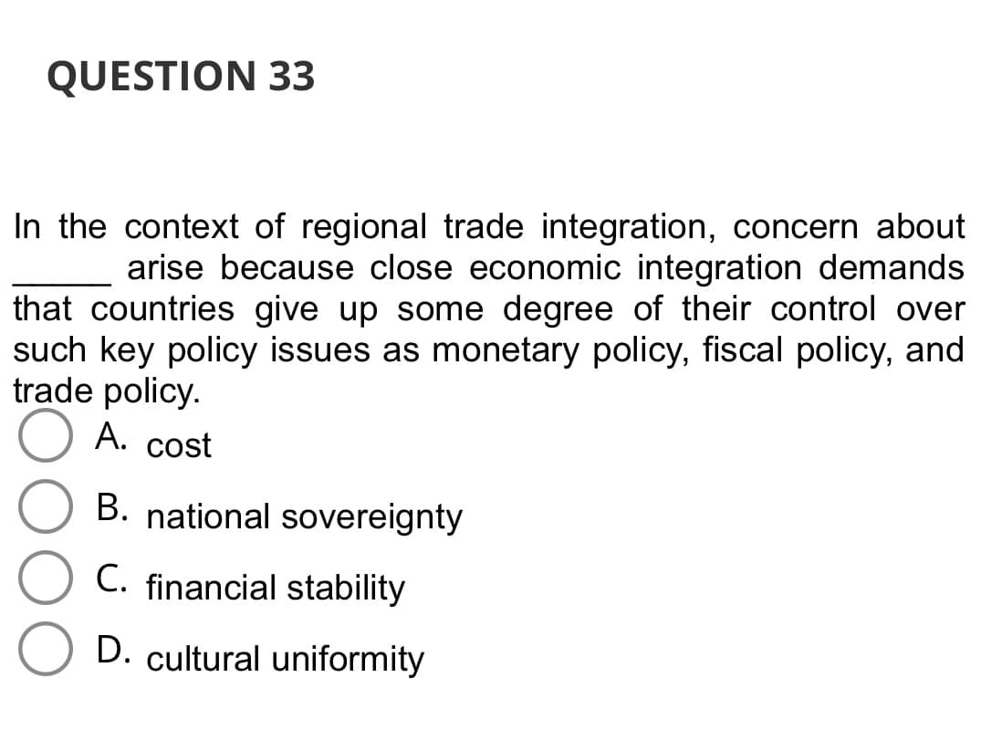 QUESTION 33
In the context of regional trade integration, concern about
arise because close economic integration demands
that countries give up some degree of their control over
such key policy issues as monetary policy, fiscal policy, and
trade policy.
A. cost
B. national sovereignty
C. financial stability
D. cultural uniformity
