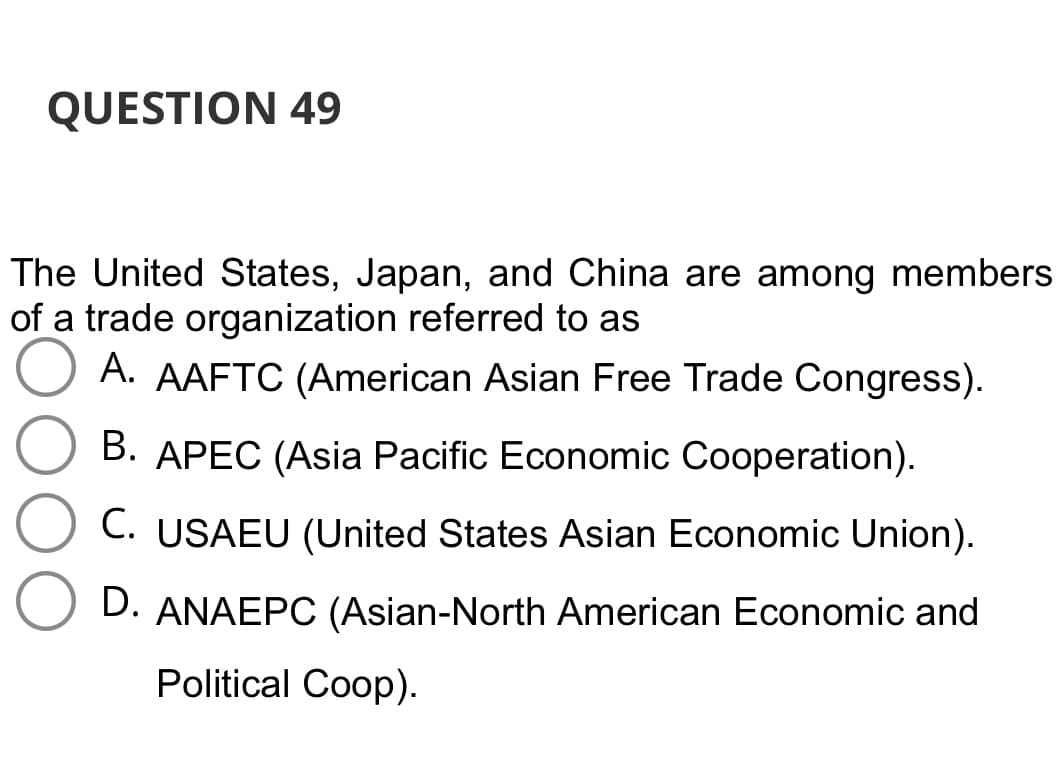 QUESTION 49
The United States, Japan, and China are among members
of a trade organization referred to as
A. AAFTC (American Asian Free Trade Congress).
B. APEC (Asia Pacific Economic Cooperation).
C. USAEU (United States Asian Economic Union).
D. ANAEPC (Asian-North American Economic and
Political Coop).
