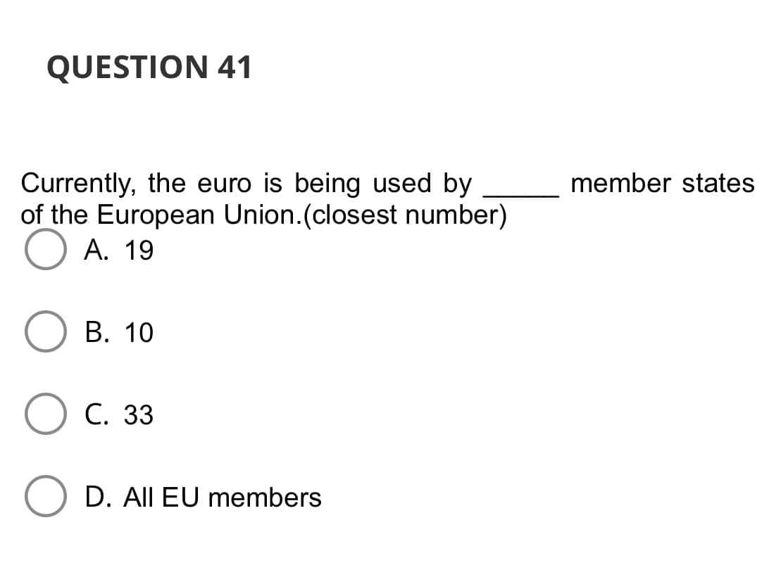 QUESTION 41
Currently, the euro is being used by
of the European Union.(closest number)
A. 19
member states
В. 10
С. 33
D. All EU members
