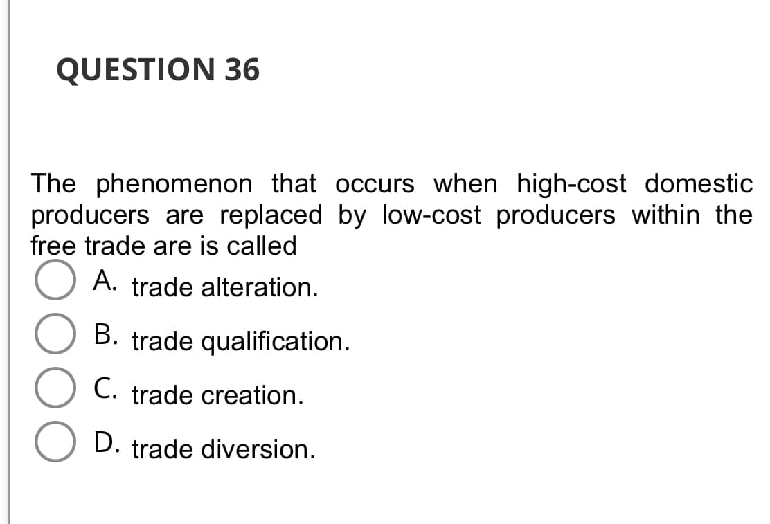 QUESTION 36
The phenomenon that occurs when high-cost domestic
producers are replaced by low-cost producers within the
free trade are is called
O A. trade alteration.
B. trade qualification.
C. trade creation.
D. trade diversion.
