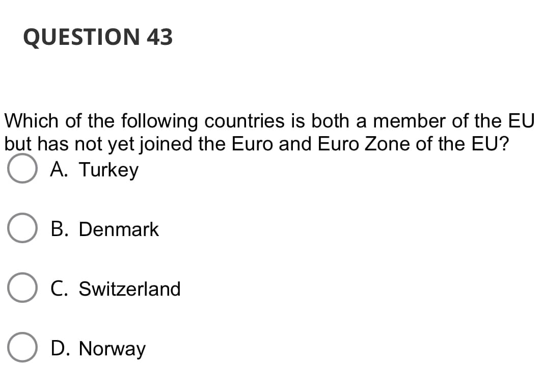 QUESTION 43
Which of the following countries is both a member of the EU
but has not yet joined the Euro and Euro Zone of the EU?
A. Turkey
B. Denmark
C. Switzerland
D. Norway

