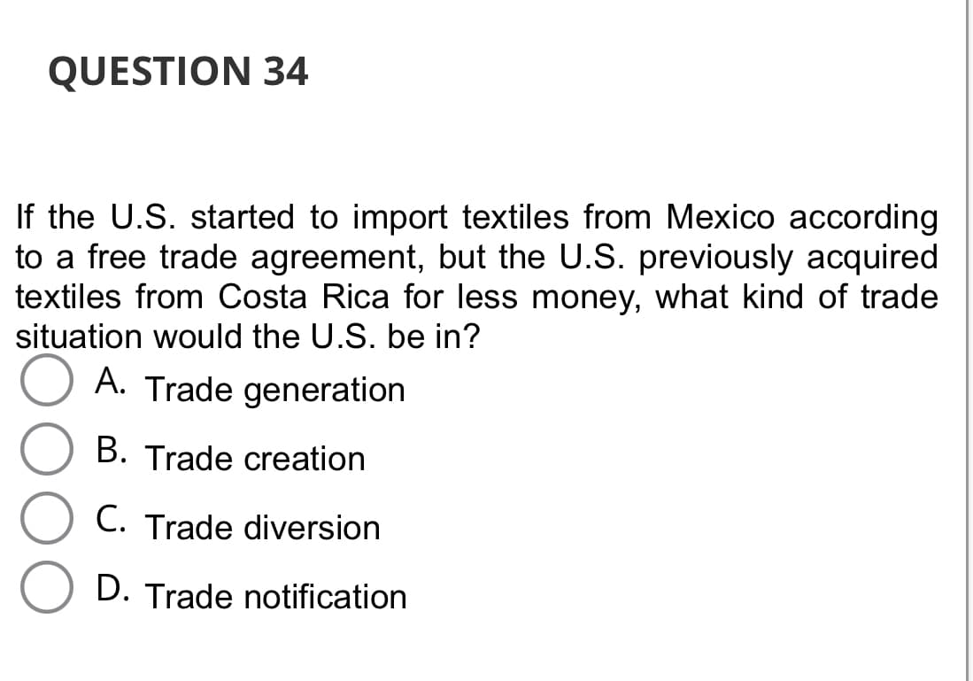 QUESTION 34
If the U.S. started to import textiles from Mexico according
to a free trade agreement, but the U.S. previously acquired
textiles from Costa Rica for less money, what kind of trade
situation would the U.S. be in?
A. Trade generation
B. Trade creation
C. Trade diversion
D. Trade notification
