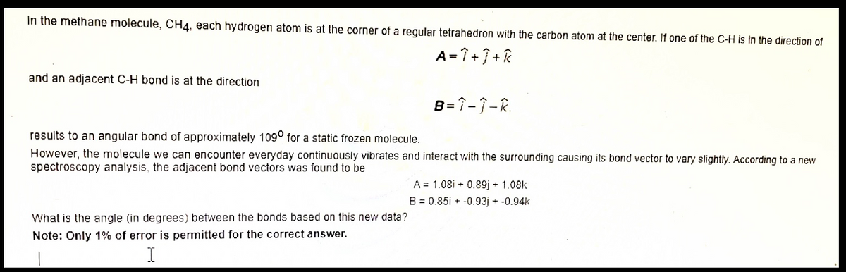 In the methane molecule, CH4, each hydrogen atom is at the corner of a regular tetrahedron with the carbon atom at the center. If one of the C-H is in the direction of
A= î +7 + k
and an adjacent C-H bond is at the direction
B=î-7-R.
results to an angular bond of approximately 109° for a static frozen molecule.
However, the molecule we can encounter everyday continuously vibrates and interact with the surrounding causing its bond vector to vary slightly. According to a new
spectroscopy analysis, the adjacent bond vectors was found to be
A = 1.08i + 0.89j + 1.08k
B = 0.85i + -0.93j + -0.94k
What is the angle (in degrees) between the bonds based on this new data?
Note: Only 1% of error is permitted for the correct answer.
I
