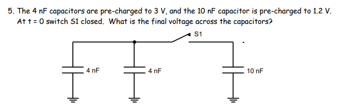5. The 4 nF capacitors are pre-charged to 3 V, and the 10 nF capacitor is pre-charged to 1.2 V.
At t = 0 switch S1 closed. What is the final voltage across the capacitors?
S1
4 nF
4 nF
10 nF
