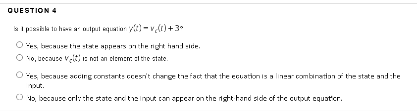 QUESTION 4
Is it possible to have an output equation y(t) = v(t) + 3?
Yes, because the state appears on the right hand side.
No, because Vlt) is not an element of the state.
O Yes, because adding constants doesn't change the fact that the equation is a linear combination of the state and the
input.
O No, because only the state and the input can appear on the right-hand side of the output equation.
