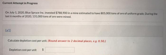 Current Attempt in Progress
On July 1, 2020, Blue Spruce Inc. invested $788,900 in a mine estimated to have 805,000 tons of ore of uniform grade. During the
last 6 months of 2020, 131,000 tons of ore were mined.
(a1)
Calculate depletion cost per unit. (Round answer to 2 decimal places, e.g. 0.50.)
Depletion cost per unit $
