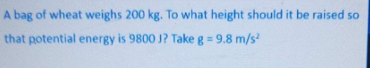 A bag of wheat weighs 200 kg. To what height should it be raised so
that potential energy is 9800 1? Take g = 9.8 m/s
