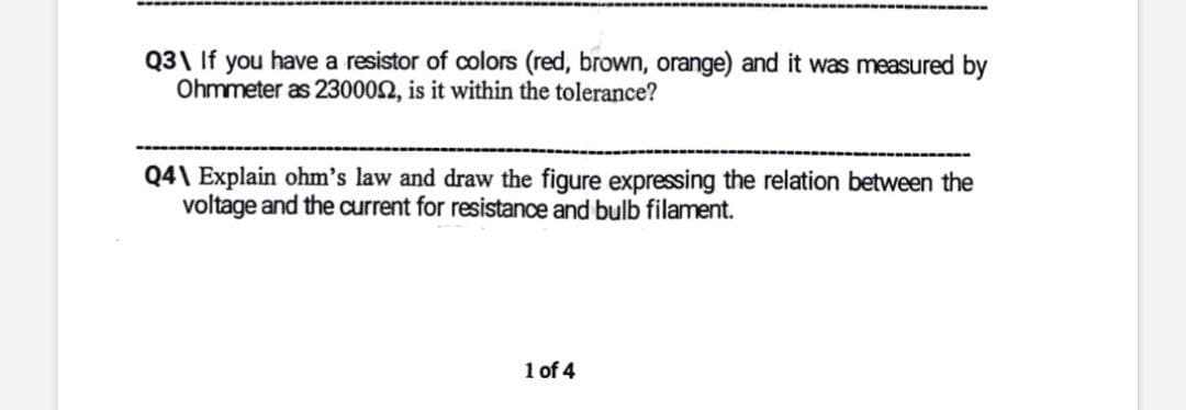 Q3\ If you have a resistor of colors (red, brown, orange) and it was measured by
Ohmmeter as 230002, is it within the tolerance?
Q4\ Explain ohm's law and draw the figure expressing the relation between the
voltage and the current for resistance and bulb filament.
1 of 4
