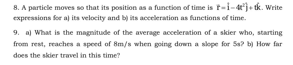 8. A particle moves so that its position as a function of time is ř=i-4t²j+tk. Write
expressions for a) its velocity and b) its acceleration as functions of time.
9. a) What is the magnitude of the average acceleration of
skier who, starting
from rest, reaches a speed of 8m/s when going down a slope for 5s? b) How far
does the skier travel in this time?
