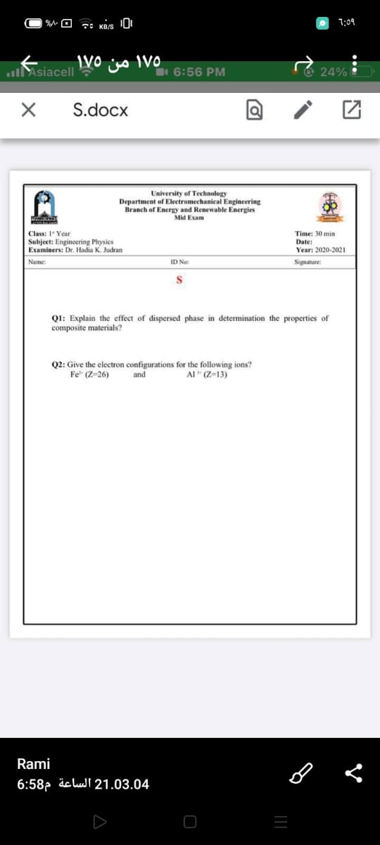 1:09
lAsiacell
6:56 PM
O 24%
S.docx
University of Technology
Department of Electromechanical Engineering
Branch of Energy and Renewable Energies
Mid Exam
Class: 1 Year
Time: 30 min
Subject: Engineering Physics
Date:
Examiners: Dr. Hadia K. Judran
Year: 2020-2021
Name:
ID No:
Signature:
S.
Ql: Explain the effect of dispersed phase in determination the properties of
composite materials?
Q2: Give the electron configurations for the following ions?
Fe" (Z=26)
and
Al" (Z=13)
Rami
6:58- äclull 21.03.04
