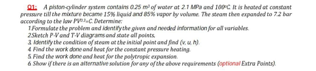 01: A piston-cylinder system contains 0.25 m3 of water at 2.1 MPa and 100°C. It is heated at constant
pressure till the mixture became 15% liquid and 85% vapor by volume. The steam then expanded to 7.2 bar
according to the law PV03=C. Determine:
1.Formulate the problem and identify the given and needed information for all variables.
2Sketch P-V and T-V diagrams and state all points.
3. Identify the condition of steam at the initial point and find (v, u, h).
4. Find the work done and heat for the constant pressure heating.
5. Find the work done and heat for the polytropic expansion.
6 Show if there is an alternative solution for any ofthe above requirements (optional Extra Points).
