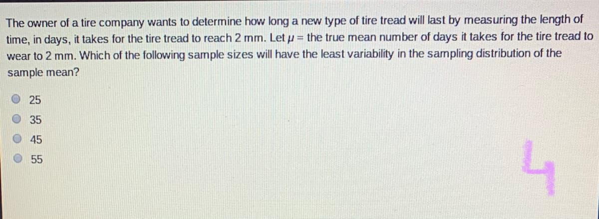 The owner of a tire company wants to determine how long a new type of tire tread will last by measuring the length of
time, in days, it takes for the tire tread to reach 2 mm. Let u = the true mean number of days it takes for the tire tread to
wear to 2 mm. Which of the following sample sizes will have the least variability in the sampling distribution of the
sample mean?
25
O35
O45
55

