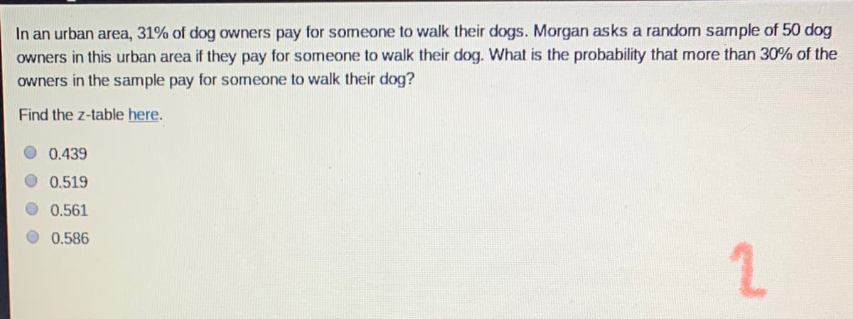 In an urban area, 31% of dog owners pay for someone to walk their dogs. Morgan asks a random sample of 50 dog
owners in this urban area if they pay for someone to walk their dog. What is the probability that more than 30% of the
owners in the sample pay for someone to walk their dog?
Find the z-table here.
0.439
0.519
0.561
0.586
2.
