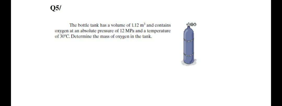 Q5/
The bottle tank has a volume of 1.12 m and contains
oxygen at an absolute pressure of 12 MPa and a temperature
of 30°C. Determine the mass of oxygen in the tank.
