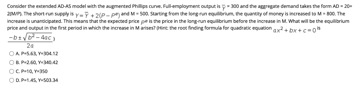 Consider the extended AD-AS model with the augmented Phillips curve. Full-employment output is y = 300 and the aggregate demand takes the form AD = 20+
2(M/P). The short-run supply is y=ỹ+2(P- pe) and M = 500. Starting from the long-run equilibrium, the quantity of money is increased to M = 800. The
increase is unanticipated. This means that the expected price pe is the price in the long-run equilibrium before the increase in M. What will be the equilibrium
price and output in the first period in which the increase in M arises? (Hint: the root finding formula for quadratic equation ax2+ bx + c= o is
-b+ /b2 – 4ac
2a
O A. P=5.63, Y=304.12
O B. P=2.60, Y=340.42
O C. P=10, Y=350
O D. P=1.45, Y=503.34
