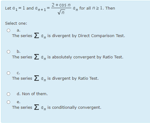 2 + cos n
a, for all n21. Then
Vn
Let a1=1 and an+1
Select one:
a.
The series E a, is divergent by Direct Comparison Test.
O b.
The series E a, is absolutely convergent by Ratio Test.
O c.
The series 2 a, is divergent by Ratio Test.
d. Non of them.
е.
The series 2 a, is conditionally convergent.
