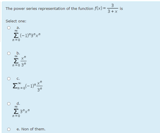 The power series representation of the function f(x)=-
is
3+x
Select one:
а.
E(-1)"3"x"
n =0
O .
x"
Σ
n =0 3"
3"
d.
E 3"x"
n=0
e. Non of them.
3.
