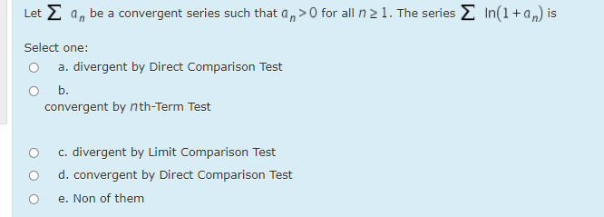 Let E a, be a convergent series such that a,>0 for all n 21. The series E In(1+a„) is
Select one:
O a. divergent by Direct Comparison Test
O b.
convergent by nth-Term Test
c. divergent by Limit Comparison Test
d. convergent by Direct Comparison Test
e. Non of them
