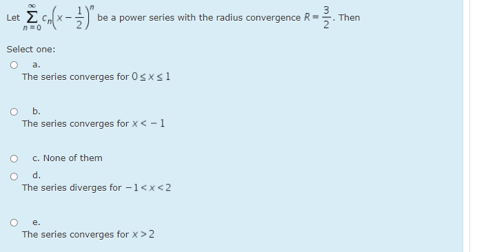 be a power series with the radius convergence R =
3
Then
Let
n = 0
Select one:
а.
The series converges for 0sx<1
b.
The series converges for x < - 1
c. None of them
The series diverges for -1<x<2
е.
The series converges for x > 2
