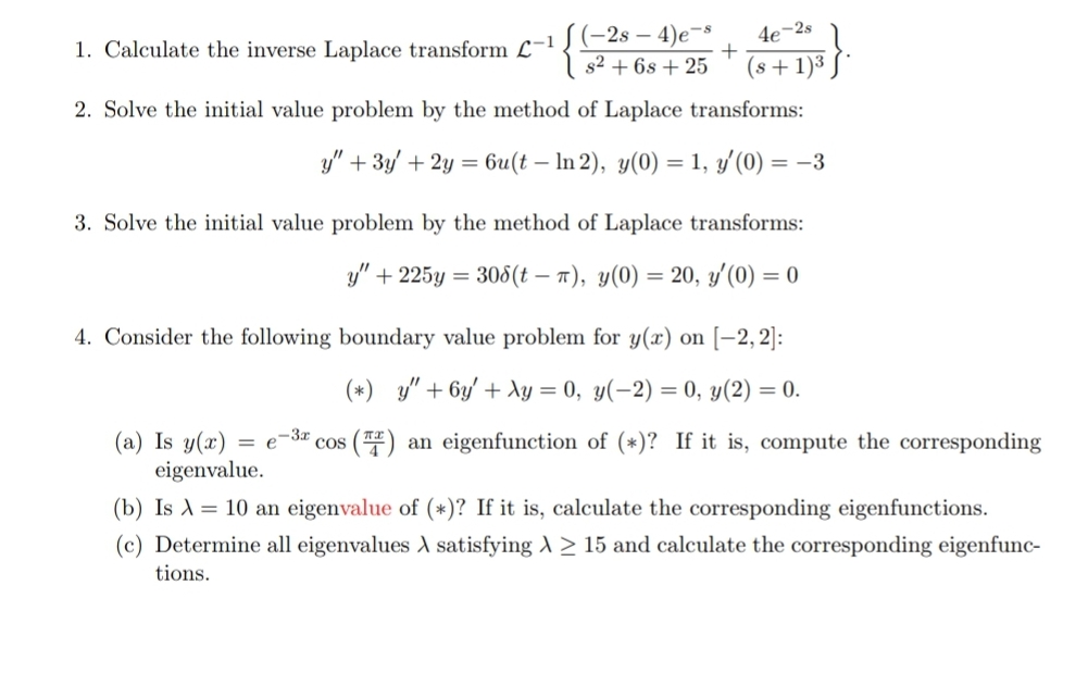 1. Calculate the inverse Laplace transform c-1J(-2s – 4)e¬³
s2 + 6s + 25
4e¬2s
(s + 1)3
2. Solve the initial value problem by the method of Laplace transforms:
y" + 3y' + 2y = 6u(t – In 2), y(0) = 1, y'(0) = –3
3. Solve the initial value problem by the method of Laplace transforms:
y" + 225y
= 308(t – 1), y(0) = 20, y'(0) = 0
4. Consider the following boundary value problem for y(x) on [–2, 2]:
(*) y" + 6y' + dy = 0, y(-2) = 0, y(2) = 0.
(a) Is y(x)
eigenvalue.
= e-3* cos () an eigenfunction of (*)? If it is, compute the corresponding
(b) Is A= 10 an eigenvalue of (*)? If it is, calculate the corresponding eigenfunctions.
(c) Determine all eigenvalues A satisfying A > 15 and calculate the corresponding eigenfunc-
tions.
