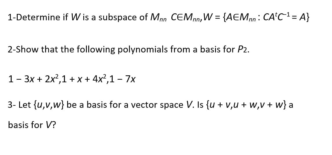1-Determine if W is a subspace of Mnn CEMnn, W = {AEMnn: CA'C²= A}
2-Show that the following polynomials from a basis for P2.
1- 3x + 2x2,1 + x + 4x²,1 – 7x
3- Let {u,v,w} be a basis for a vector space V. Is {u + v,u + w,v + w} a
basis for V?
