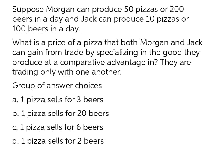 Suppose Morgan can produce 50 pizzas or 200
beers in a day and Jack can produce 10 pizzas or
100 beers in a day.
What is a price of a pizza that both Morgan and Jack
can gain from trade by specializing in the good they
produce at a comparative advantage in? They are
trading only with one another.
Group of answer choices
a. 1 pizza sells for 3 beers
b. 1 pizza sells for 20 beers
c. 1 pizza sells for 6 beers
d. 1 pizza sells for 2 beers

