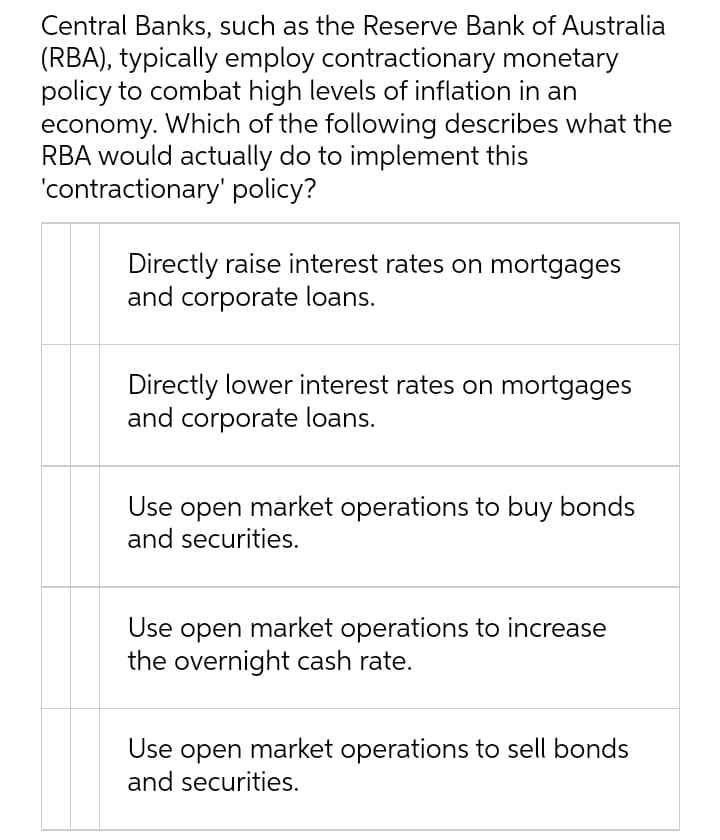 Central Banks, such as the Reserve Bank of Australia
(RBA), typically employ contractionary monetary
policy to combat high levels of inflation in an
economy. Which of the following describes what the
RBA would actually do to implement this
'contractionary' policy?
Directly raise interest rates on mortgages
and corporate loans.
Directly lower interest rates on mortgages
and corporate loans.
Use open market operations to buy bonds
and securities.
Use open market operations to increase
the overnight cash rate.
Use open market operations to sell bonds
and securities.
