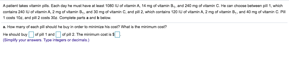 A patient takes vitamin pills. Each day he must have at least 1080 IU of vitamin A, 14 mg of vitamin B,, and 240 mg of vitamin C. He can choose between pill 1, which
contains 240 IU of vitamin A, 2 mg of vitamin B,, and 30 mg of vitamin C, and pill 2, which contains 120 IU of vitamin A, 2 mg of vitamin B,, and 40 mg of vitamin C. Pill
1 costs 10¢, and pill 2 costs 30¢. Complete parts a and b below.
a. How many of each pill should he buy in order to minimize his cost? What is the minimum cost?
He should buy of pill 1 and of pill 2. The minimum cost is $
(Simplify your answers. Type integers or decimals.)

