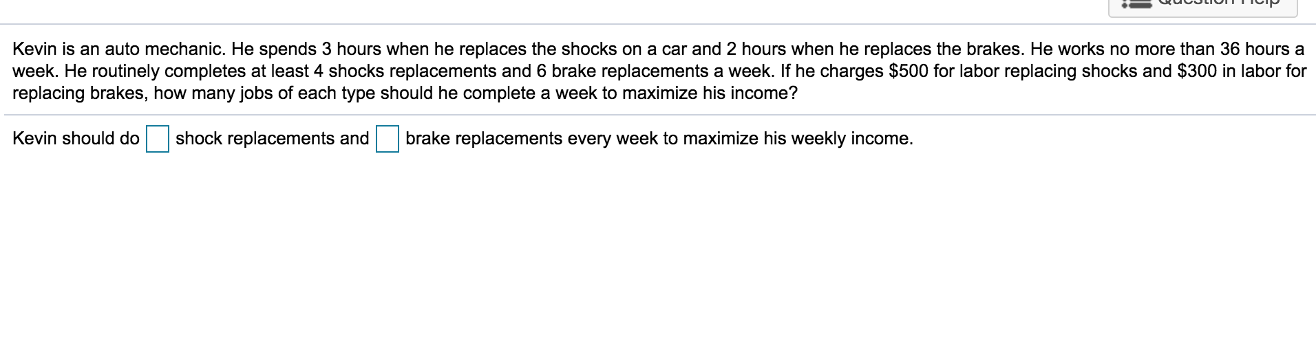 Kevin is an auto mechanic. He spends 3 hours when he replaces the shocks on a car and 2 hours when he replaces the brakes. He works no more than 36 hours a
week. He routinely completes at least 4 shocks replacements and 6 brake replacements a week. If he charges $500 for labor replacing shocks and $300 in labor for
replacing brakes, how many jobs of each type should he complete a week to maximize his income?
Kevin should do
shock replacements and
brake replacements every week to maximize his weekly income.
