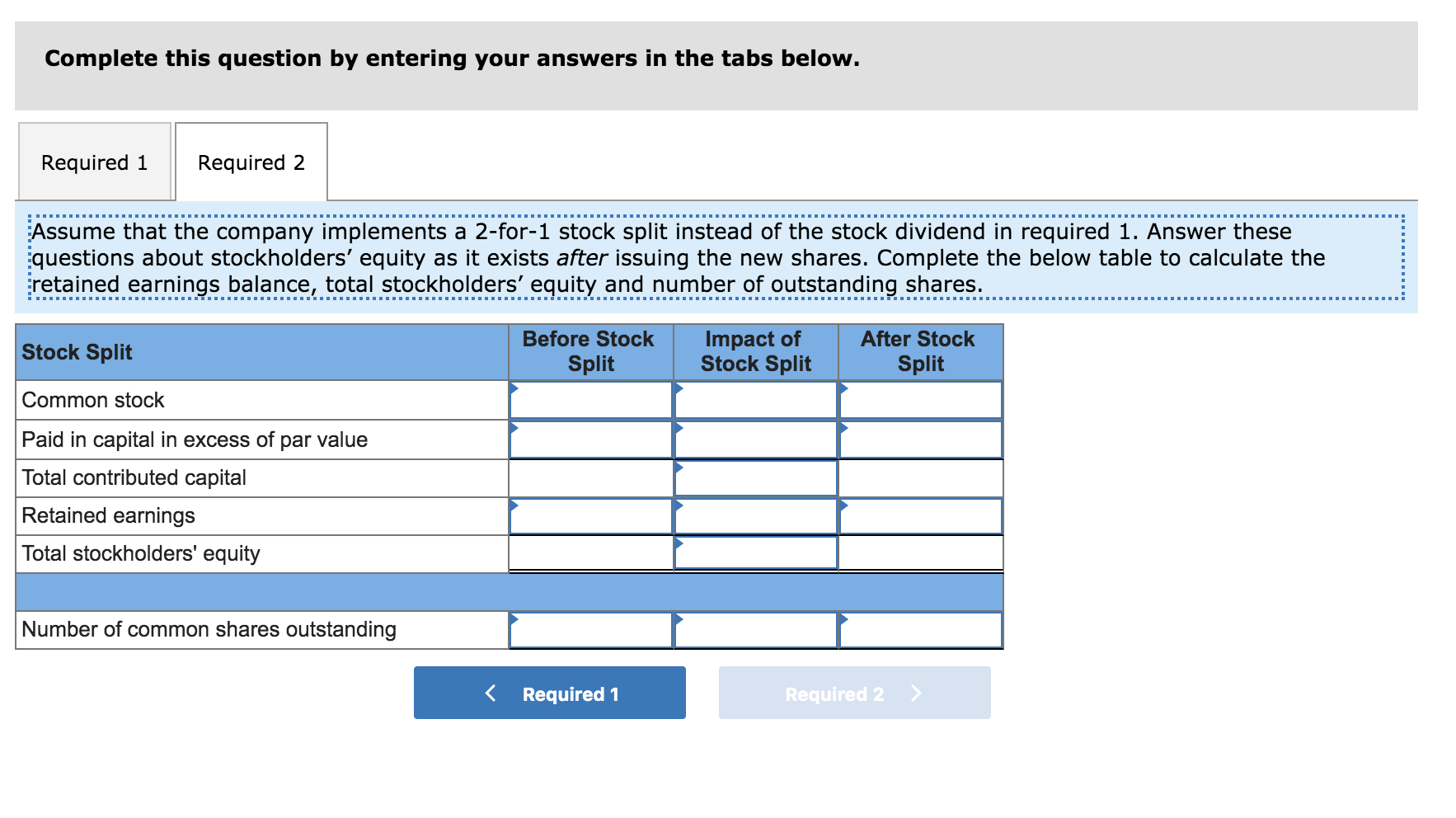Complete this question by entering your answers in the tabs below.
Required 1
Required 2
Assume that the company implements a 2-for-1 stock split instead of the stock dividend in required 1. Answer these
questions about stockholders' equity as it exists after issuing the new shares. Complete the below table to calculate the
retained earnings balance, total stockholders' equity and number of outstanding shares.
Impact of
Stock Split
Before Stock
After Stock
Stock Split
Split
Split
Common stock
Paid in capital in excess of par value
Total contributed capital
Retained earnings
Total stockholders' equity
Number of common shares outstanding
Required 1
Required 2

