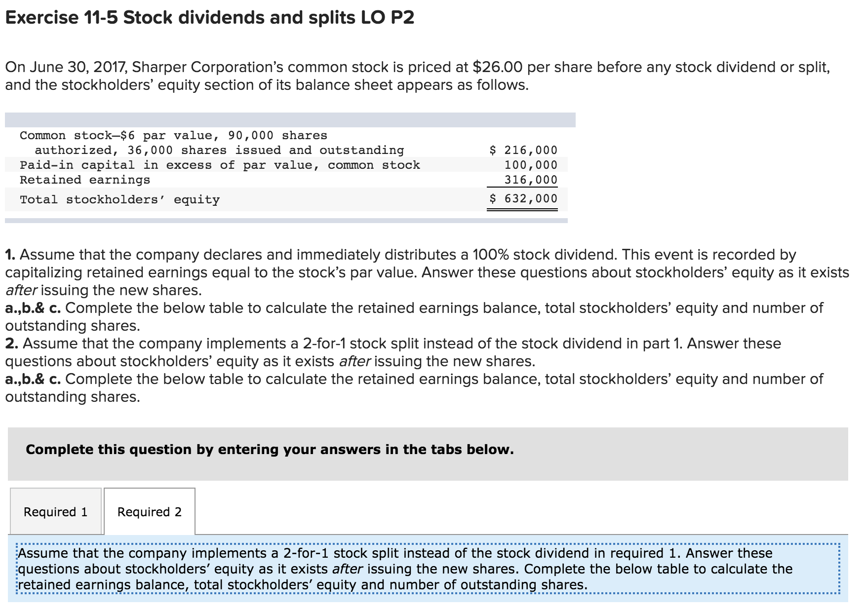 Exercise 11-5 Stock dividends and splits LO P2
On June 30, 2017, Sharper Corporation's common stock is priced at $26.00 per share before any stock dividend or split,
and the stockholders' equity section of its balance sheet appears as follows.
Common stock-$6 par value, 90,000 shares
authorized, 36,000 shares issued and outstanding
Paid-in capital in excess of par value, common stock
Retained earnings
$ 216,000
100,000
316,000
Total stockholders' equity
$ 632,000
1. Assume that the company declares and immediately distributes a 100% stock dividend. This event is recorded by
capitalizing retained earnings equal to the stock's par value. Answer these questions about stockholders' equity as it exists
after issuing the new shares.
a.,b.& c. Complete the below table to calculate the retained earnings balance, total stockholders' equity and number of
outstanding shares.
2. Assume that the company implements a 2-for-1 stock split instead of the stock dividend in part 1. Answer these
questions about stockholders' equity as it exists after issuing the new shares.
a.,b.& c. Complete the below table to calculate the retained earnings balance, total stockholders' equity and number of
outstanding shares.
Complete this question by entering your answers in the tabs below.
Required 1
Required 2
Assume that the company implements a 2-for-1 stock split instead of the stock dividend in required 1. Answer these
questions about stockholders' equity as it exists after issuing the new shares. Complete the below table to calculate the
retained earnings balance, total stockholders' equity and number of outstanding shares.
