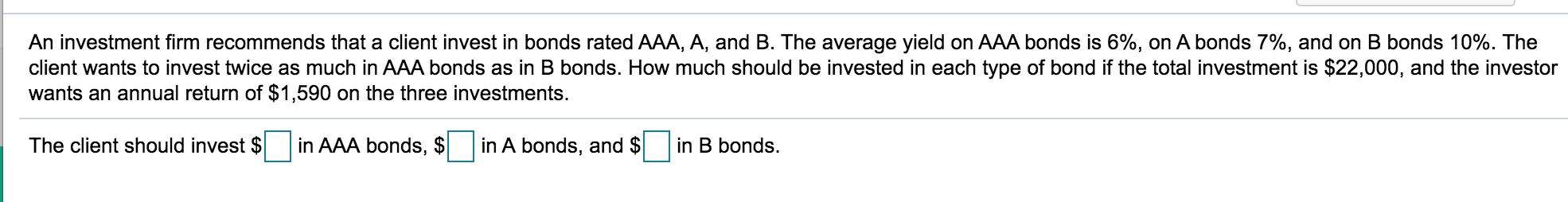 An investment firm recommends that a client invest in bonds rated AAA, A, and B. The average yield on AAA bonds is 6%, on A bonds 7%, and on B bonds 10%. The
client wants to invest twice as much in AAA bonds as in B bonds. How much should be invested in each type of bond if the total investment is $22,000, and the investor
wants an annual return of $1,590 on the three investments.
The client should invest $
in AAA bonds, $
in A bonds, and $
in B bonds.
