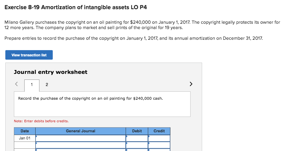Exercise 8-19 Amortization of intangible assets LO P4
Milano Gallery purchases the copyright on an oil painting for $240,000 on January 1, 2017. The copyright legally protects its owner for
12 more years. The company plans to market and sell prints of the original for 19 years.
Prepare entries to record the purchase of the copyright on January 1, 2017, and its annual amortization on December 31, 2017.
View transaction list
Journal entry worksheet
2
Record the purchase of the copyright on an oil painting for $240,00o0 cash.
Note: Enter debits before credits.
Date
General Journal
Debit
Credit
Jan 01
