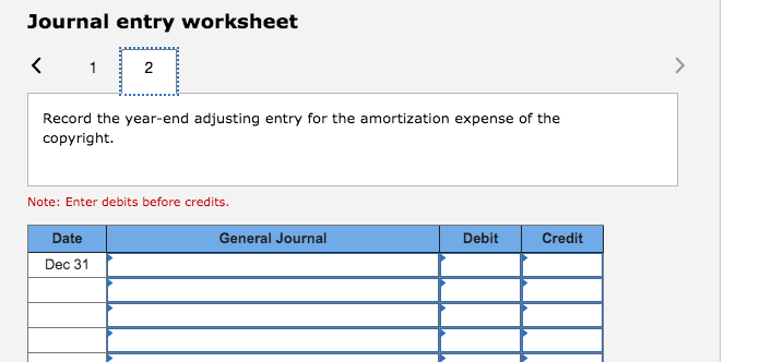 Journal entry worksheet
Record the year-end adjusting entry for the amortization expense of the
copyright.
Note: Enter debits before credits.
Date
General Journal
Debit
Credit
Dec 31
