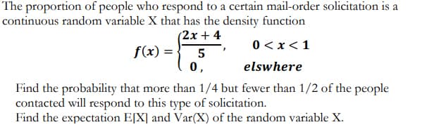 The proportion of people who respond to a certain mail-order solicitation is a
continuous random variable X that has the density function
(2x + 4
0 < x<1
f(x) = ·
5
0,
elswhere
Find the probability that more than 1/4 but fewer than 1/2 of the people
contacted will respond to this type of solicitation.
Find the expectation E[X] and Var(X) of the random variable X.
