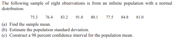 The following sample of eight observations is from an infinite population with a normal
distribution:
75.3
76.4
83.2
91.0
80.1
77.5
84.8
81.0
(a) Find the sample mean.
(b) Estimate the population standard deviation.
(c) Construct a 98 percent confidence interval for the population mean.
