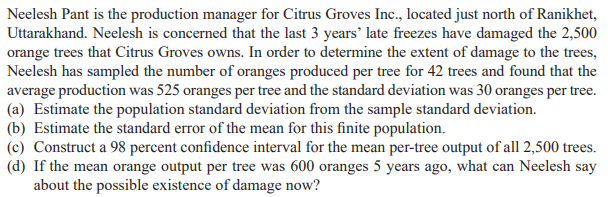 Neelesh Pant is the production manager for Citrus Groves Inc., located just north of Ranikhet,
Uttarakhand. Neelesh is concerned that the last 3 years' late freezes have damaged the 2,500
orange trees that Citrus Groves owns. In order to determine the extent of damage to the trees,
Neelesh has sampled the number of oranges produced per tree for 42 trees and found that the
average production was 525 oranges per tree and the standard deviation was 30 oranges per tree.
(a) Estimate the population standard deviation from the sample standard deviation.
(b) Estimate the standard error of the mean for this finite population.
(c) Construct a 98 percent confidence interval for the mean per-tree output of all 2,500 trees.
(d) If the mean orange output per tree was 600 oranges 5 years ago, what can Neelesh say
about the possible existence of damage now?
