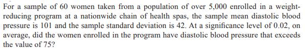 For a sample of 60 women taken from a population of over 5,000 enrolled in a weight-
reducing program at a nationwide chain of health spas, the sample mean diastolic blood
pressure is 101 and the sample standard deviation is 42. At a significance level of 0.02, on
average, did the women enrolled in the program have diastolic blood pressure that exceeds
the value of 75?

