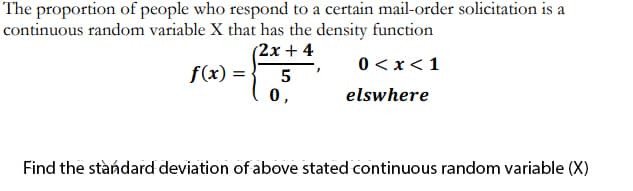 The proportion of people who respond to a certain mail-order solicitation is a
continuous random variable X that has the density function
(2x + 4
0 < x<1
f(x) = -
0,
5
elswhere
Find the stàndard deviation of above stated continuous random variable (X)
