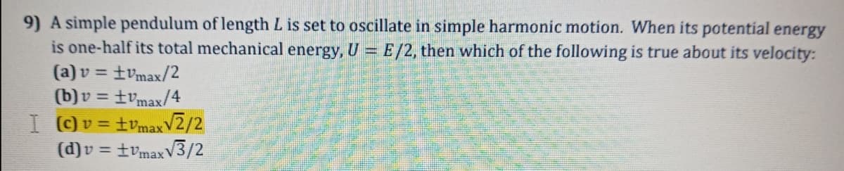 9) A simple pendulum of length L is set to oscillate in simple harmonic motion. When its potential energy
is one-half its total mechanical energy, U = E/2, then which of the following is true about its velocity:
= tvmax/2
(b)v = tvmax/4
I Ov= tvmaxV2/2
(d)v = tvmaxV3/2
(a) v =
