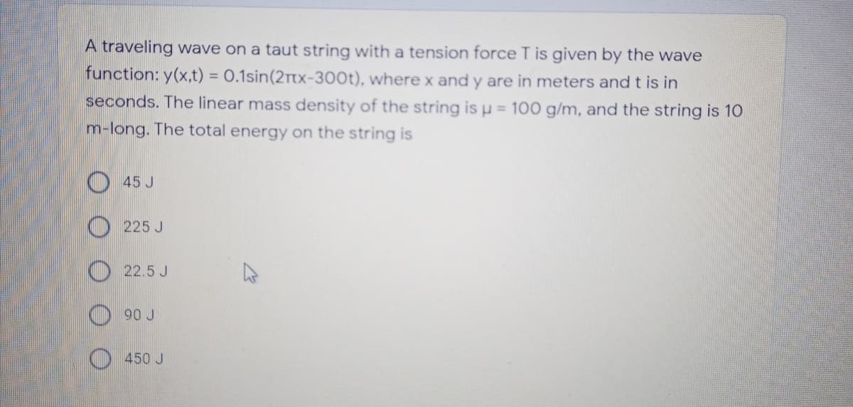 A traveling wave on a taut string with a tension force T is given by the wave
function: y(x,t) = 0.1sin(2rtx-300t), where x and y are in meters and t is in
seconds. The linear mass density of the string is µ = 100 g/m, and the string is 10
m-long. The total energy on the string is
45 J
225 J
O22.5 J
90 J
O 450 J
