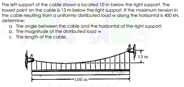 The left support of the cable shown is located 10 m below the right support. The
lowest point on the cable is 13 m below the right support. If the maximum tension in
the cable resulting from a uniformly distributed load w along the horizontal is 400 kN,
determine:
a. The angle between the cable and the horizontal at the right support;
b. The magnitude of the distributed load w
c. The length of the cable.
13 m
-100 m
