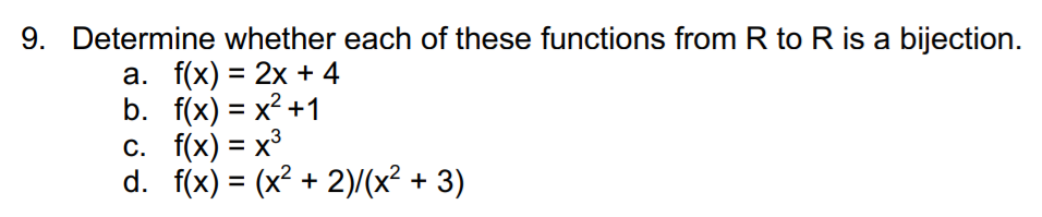 9. Determine whether each of these functions from R to R is a bijection.
а. f(x) %3D 2х + 4
b. f(x) = x² +1
С. f(x) %3D х3
d. f(x) = (x² + 2)/(x² + 3)
%3D
