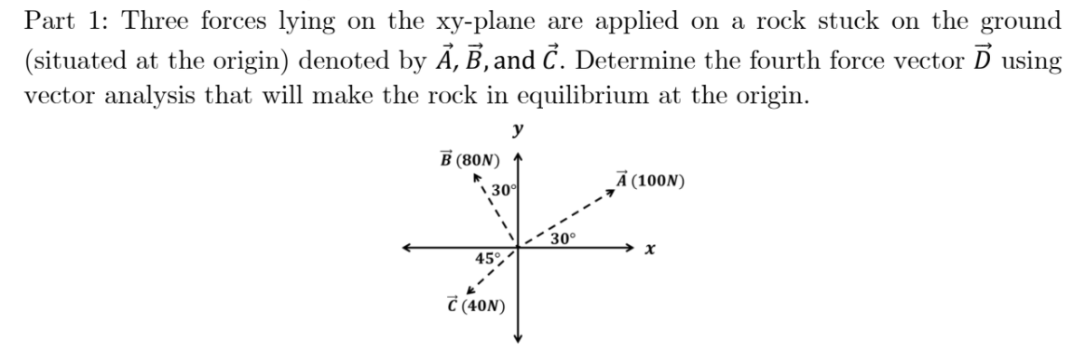 Part 1: Three forces lying on the xy-plane are applied on a rock stuck on the ground
(situated at the origin) denoted by Ã, B, and Č. Determine the fourth force vector D using
vector analysis that will make the rock in equilibrium at the origin.
y
В (8ON)
Ã (100N)
\ 30°
30°
→ x
45°
C (40N)
