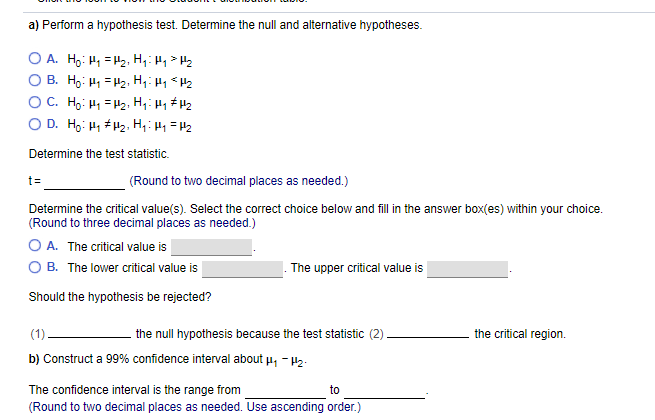 a) Perform a hypothesis test. Determine the null and alternative hypotheses.
O A. Ho: H1 = H2, H,: Hy> Hz
B. Ho: H1 = H2, H,H1 * H2
O C. Ho: H1 = H2:, H,: H1 # H2
O D. Ho: H1 # H2., H,: H =H2
Determine the test statistic.
(Round to two decimal places as needed.)
t=
Determine the critical value(s). Select the correct choice below and fill in the answer box(es) within your choice.
(Round to three decimal places as needed.)
O A. The critical value is
O B. The lower critical value is
The upper critical value is
Should the hypothesis be rejected?
(1)
the null hypothesis because the test statistic (2).
the critical region.
b) Construct a 99% confidence interval about u, - 12.
The confidence interval is the range from
to
(Round to two decimal places as needed. Use ascending order.)
